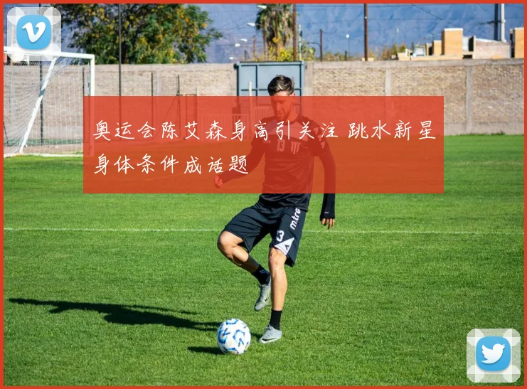 奥运会陈艾森身高引关注 跳水新星身体条件成话题