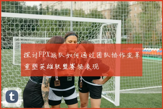 探讨FPX战队如何通过团队协作变革重塑英雄联盟赛场表现