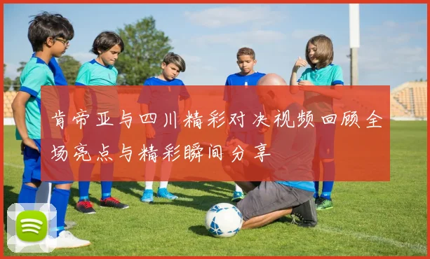 肯帝亚与四川精彩对决视频回顾全场亮点与精彩瞬间分享