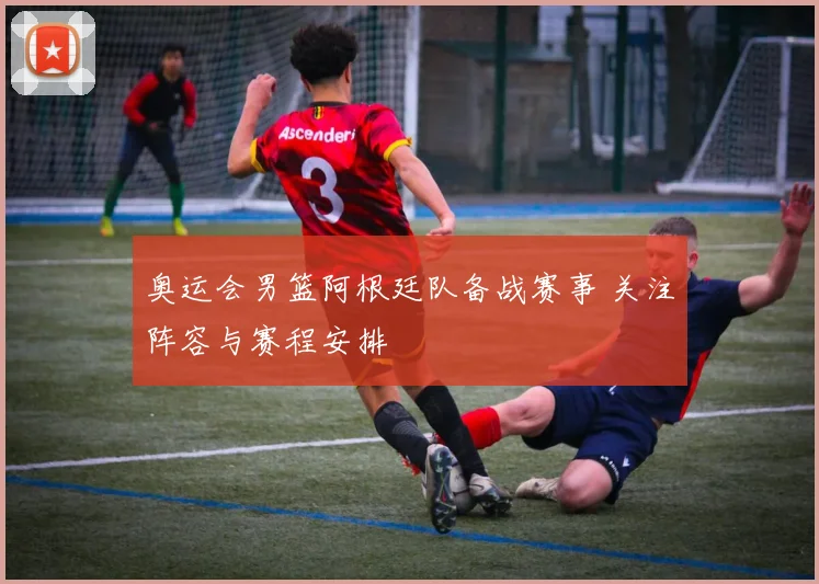 奥运会男篮阿根廷队备战赛事 关注阵容与赛程安排