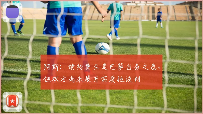 阿斯：续约费兰是巴萨当务之急，但双方尚未展开实质性谈判