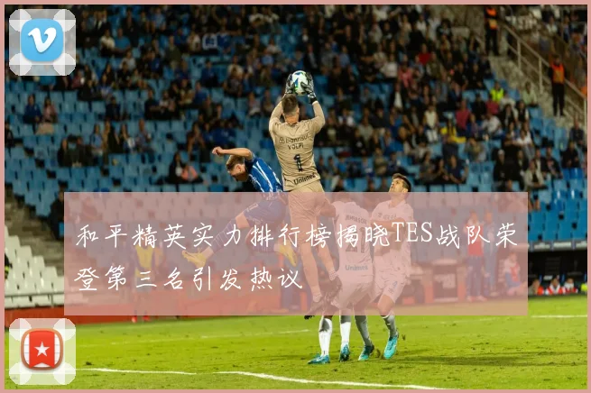 和平精英实力排行榜揭晓TES战队荣登第三名引发热议