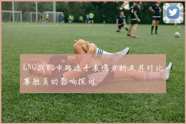 LNG战队中路选手表现分析及其对比赛胜负的影响探讨