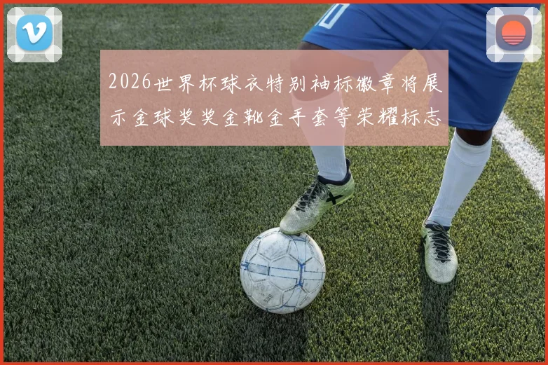 2026世界杯球衣特别袖标徽章将展示金球奖奖金靴金手套等荣耀标志
