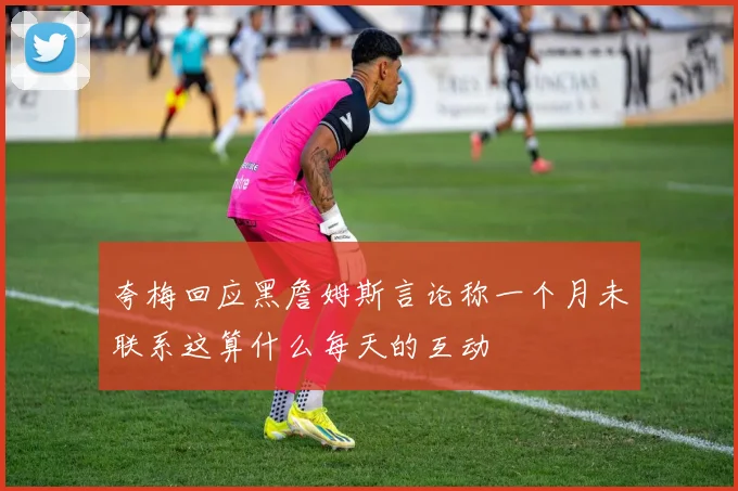 夸梅回应黑詹姆斯言论称一个月未联系这算什么每天的互动