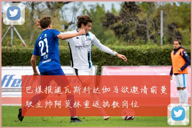 巴媒报道瓦斯科达伽马欲邀请前曼联主帅阿莫林重返执教岗位